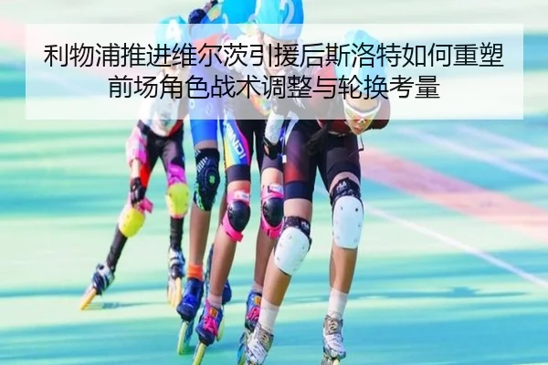利物浦推进维尔茨引援后斯洛特如何重塑前场角色战术调整与轮换考量