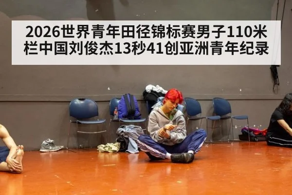 2026世界青年田径锦标赛男子110米栏中国刘俊杰13秒41创亚洲青年纪录